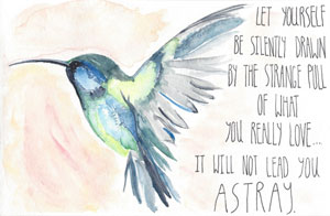Let yourself be silently drawn by the strange pull of what you really love...it will not lead you astray.