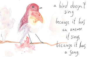 A bird doesn't sing because it has an answer. It sings because it has a song.